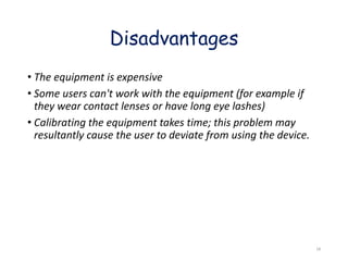 • The equipment is expensive
• Some users can't work with the equipment (for example if
they wear contact lenses or have long eye lashes)
• Calibrating the equipment takes time; this problem may
resultantly cause the user to deviate from using the device.
Disadvantages
18
 