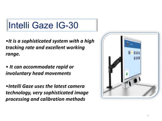 Intelli Gaze IG-30
•It is a sophisticated system with a high
tracking rate and excellent working
range.
• It can accommodate rapid or
involuntary head movements
•Intelli Gaze uses the latest camera
technology, very sophisticated image
processing and calibration methods
21
 