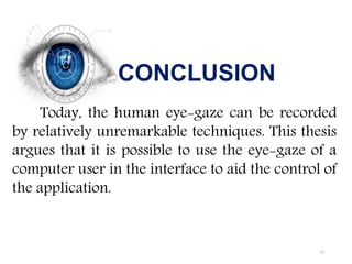CONCLUSION
Today, the human eye-gaze can be recorded
by relatively unremarkable techniques. This thesis
argues that it is possible to use the eye-gaze of a
computer user in the interface to aid the control of
the application.
23
 