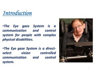 Introduction
•The Eye gaze System is a
communication and control
system for people with complex
physical disabilities.
•The Eye gaze System is a direct-
select vision controlled
communication and control
system.
3
 