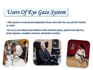 •This system is mainly developed for those who lack the use of their hands
or voice
•Its users are adults and children with cerebral palsy, spinal cord injuries,
brain injuries, multiple sclerosis, brainstem strokes
4
 