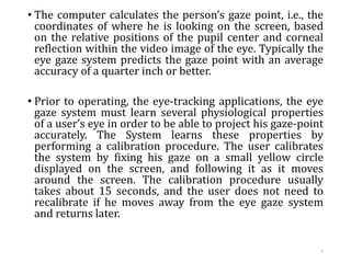 • The computer calculates the person’s gaze point, i.e., the
coordinates of where he is looking on the screen, based
on the relative positions of the pupil center and corneal
reflection within the video image of the eye. Typically the
eye gaze system predicts the gaze point with an average
accuracy of a quarter inch or better.
• Prior to operating, the eye-tracking applications, the eye
gaze system must learn several physiological properties
of a user’s eye in order to be able to project his gaze-point
accurately. The System learns these properties by
performing a calibration procedure. The user calibrates
the system by fixing his gaze on a small yellow circle
displayed on the screen, and following it as it moves
around the screen. The calibration procedure usually
takes about 15 seconds, and the user does not need to
recalibrate if he moves away from the eye gaze system
and returns later.
9
 