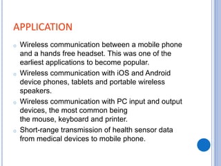 APPLICATION
o Wireless communication between a mobile phone
and a hands free headset. This was one of the
earliest applications to become popular.
o Wireless communication with iOS and Android
device phones, tablets and portable wireless
speakers.
o Wireless communication with PC input and output
devices, the most common being
the mouse, keyboard and printer.
o Short-range transmission of health sensor data
from medical devices to mobile phone.
 