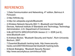 REFERENCES
o 1.Data Communication and Networking, 4th edition, Behrouz A
Forouzan.
o 2.http://trifinite.org
o 3.http://en.wikipedia.org/wiki/Bluetooth/
o 4.Wireless Network Security 802.11, Bluetooth and Handheld
Devices, National Institute of Standards and Technology, Technology
Administration, U.S. Department of Commerce.
o 5.BLUETOOTH SPECIFICATION Version 2.1 + EDR [vol 0] ,
www.Bluetooth.com
o 6.Andreas Becker, “Bluetooth Security and Hacks”, Ruhr-University
Bochum, 2007.
o 7.Essential Bluetooth hacking tools, http://www.security-
hacks.com/2007/05/25/essential bluetooth hacking-tools.
o 8.Marek Bialoglow, “Bluetooth Security Review”,
http://www.securityfocus.com/infocus/1830
 