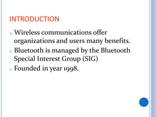 INTRODUCTION
o Wireless communications offer
organizations and users many benefits.
o Bluetooth is managed by the Bluetooth
Special Interest Group (SIG)
o Founded in year 1998.
 