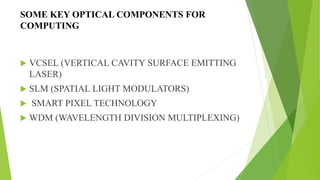 SOME KEY OPTICAL COMPONENTS FOR
COMPUTING
 VCSEL (VERTICAL CAVITY SURFACE EMITTING
LASER)
 SLM (SPATIAL LIGHT MODULATORS)
 SMART PIXEL TECHNOLOGY
 WDM (WAVELENGTH DIVISION MULTIPLEXING)
 