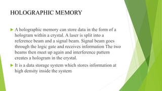 HOLOGRAPHIC MEMORY
 A holographic memory can store data in the form of a
hologram within a crystal. A laser is split into a
reference beam and a signal beam. Signal beam goes
through the logic gate and receives information The two
beams then meet up again and interference pattern
creates a hologram in the crystal.
 It is a data storage system which stores information at
high density inside the system
 
