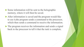  Some information will be sent to the holographic
memory, where it will then be saved.
 After information is saved and the program would like
to use it,the program sends a command to the processor,
which then sends a command to receive the information.
 The program receives the information and sends a signal
back to the processor to tell it that the task is complete.
 