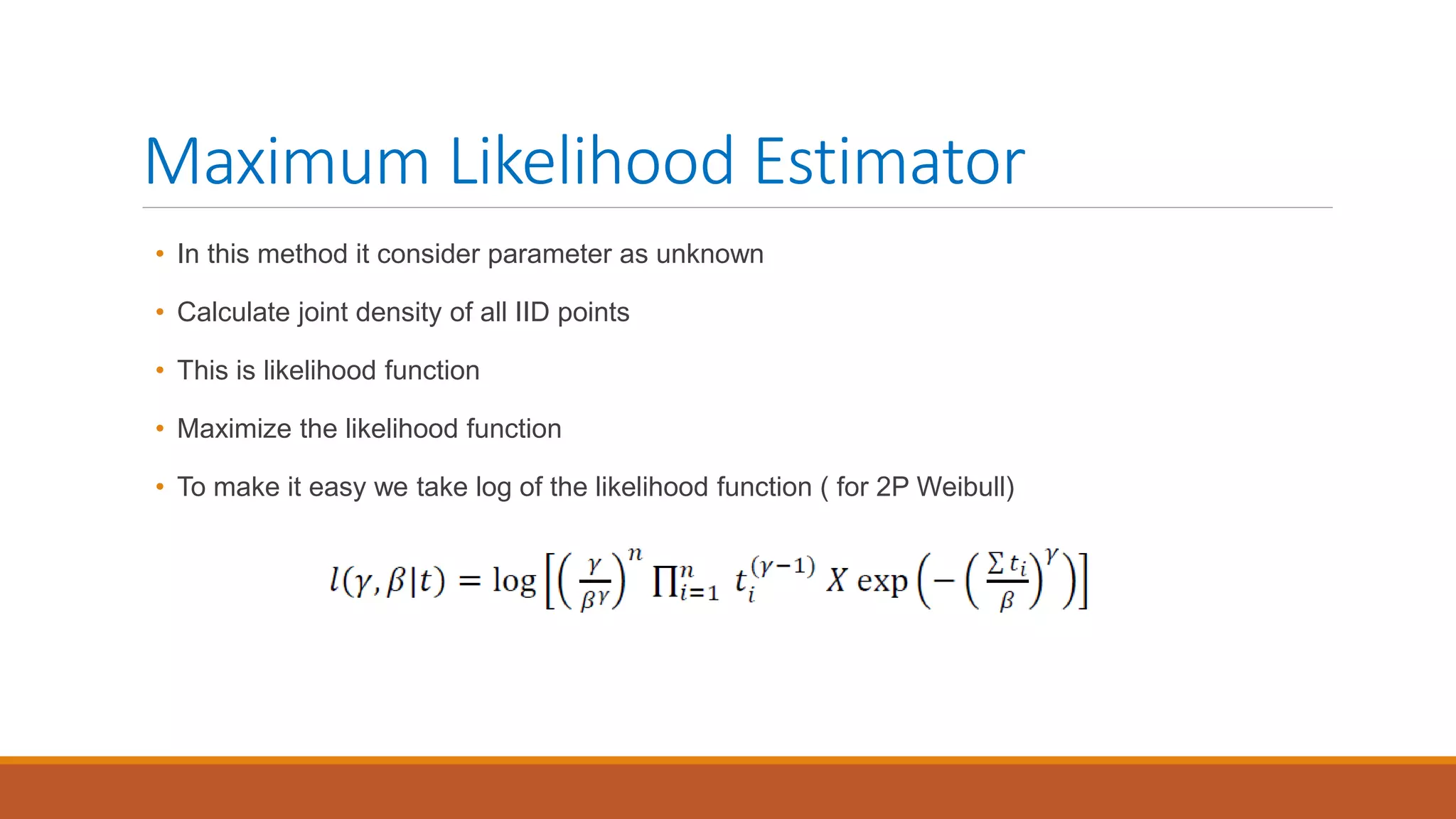 Maximum Likelihood Estimator
• In this method it consider parameter as unknown
• Calculate joint density of all IID points
• This is likelihood function
• Maximize the likelihood function
• To make it easy we take log of the likelihood function ( for 2P Weibull)
 