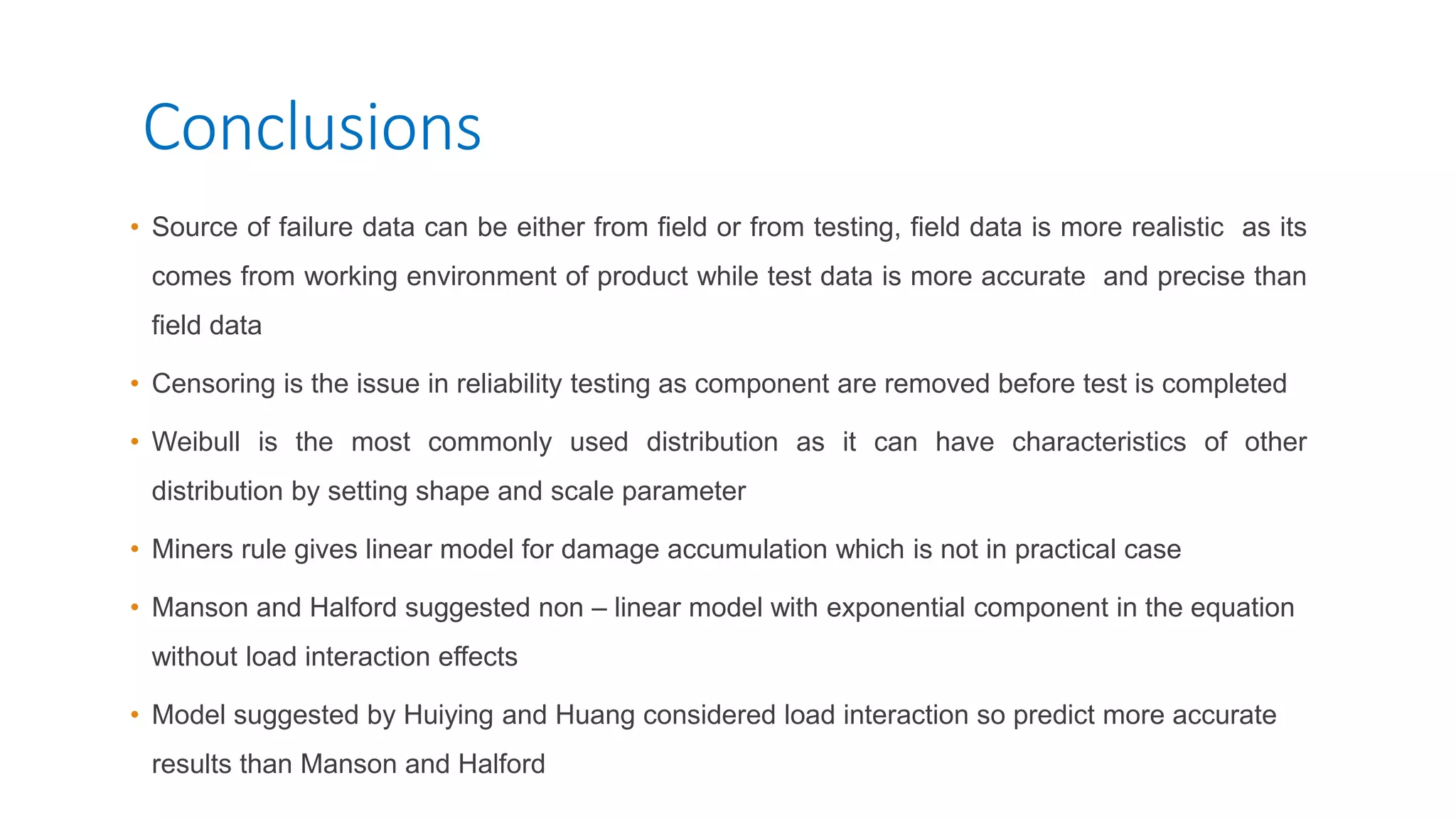 Conclusions
• Source of failure data can be either from field or from testing, field data is more realistic as its
comes from working environment of product while test data is more accurate and precise than
field data
• Censoring is the issue in reliability testing as component are removed before test is completed
• Weibull is the most commonly used distribution as it can have characteristics of other
distribution by setting shape and scale parameter
• Miners rule gives linear model for damage accumulation which is not in practical case
• Manson and Halford suggested non – linear model with exponential component in the equation
without load interaction effects
• Model suggested by Huiying and Huang considered load interaction so predict more accurate
results than Manson and Halford
 
