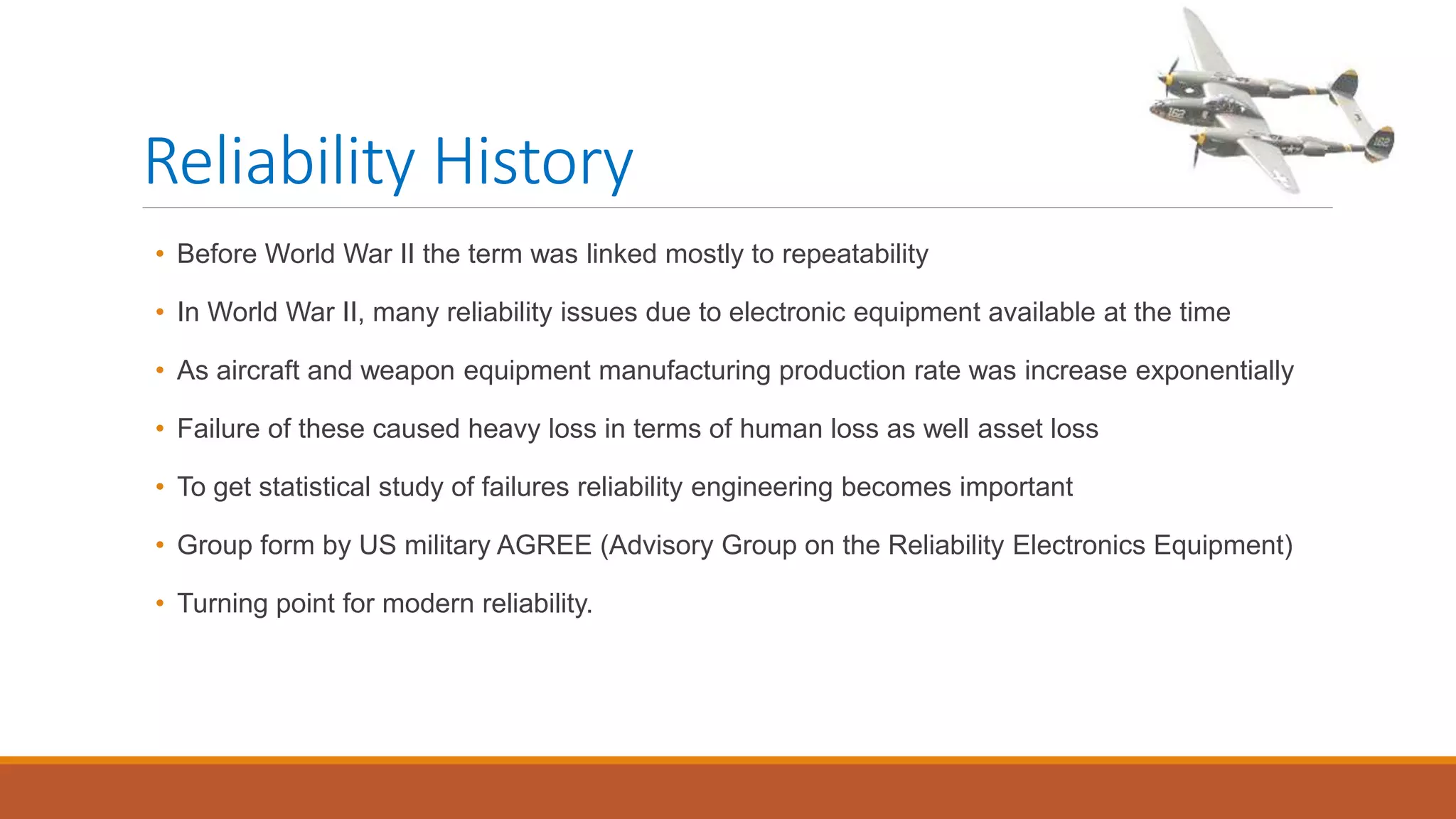Reliability History
• Before World War II the term was linked mostly to repeatability
• In World War II, many reliability issues due to electronic equipment available at the time
• As aircraft and weapon equipment manufacturing production rate was increase exponentially
• Failure of these caused heavy loss in terms of human loss as well asset loss
• To get statistical study of failures reliability engineering becomes important
• Group form by US military AGREE (Advisory Group on the Reliability Electronics Equipment)
• Turning point for modern reliability.
 