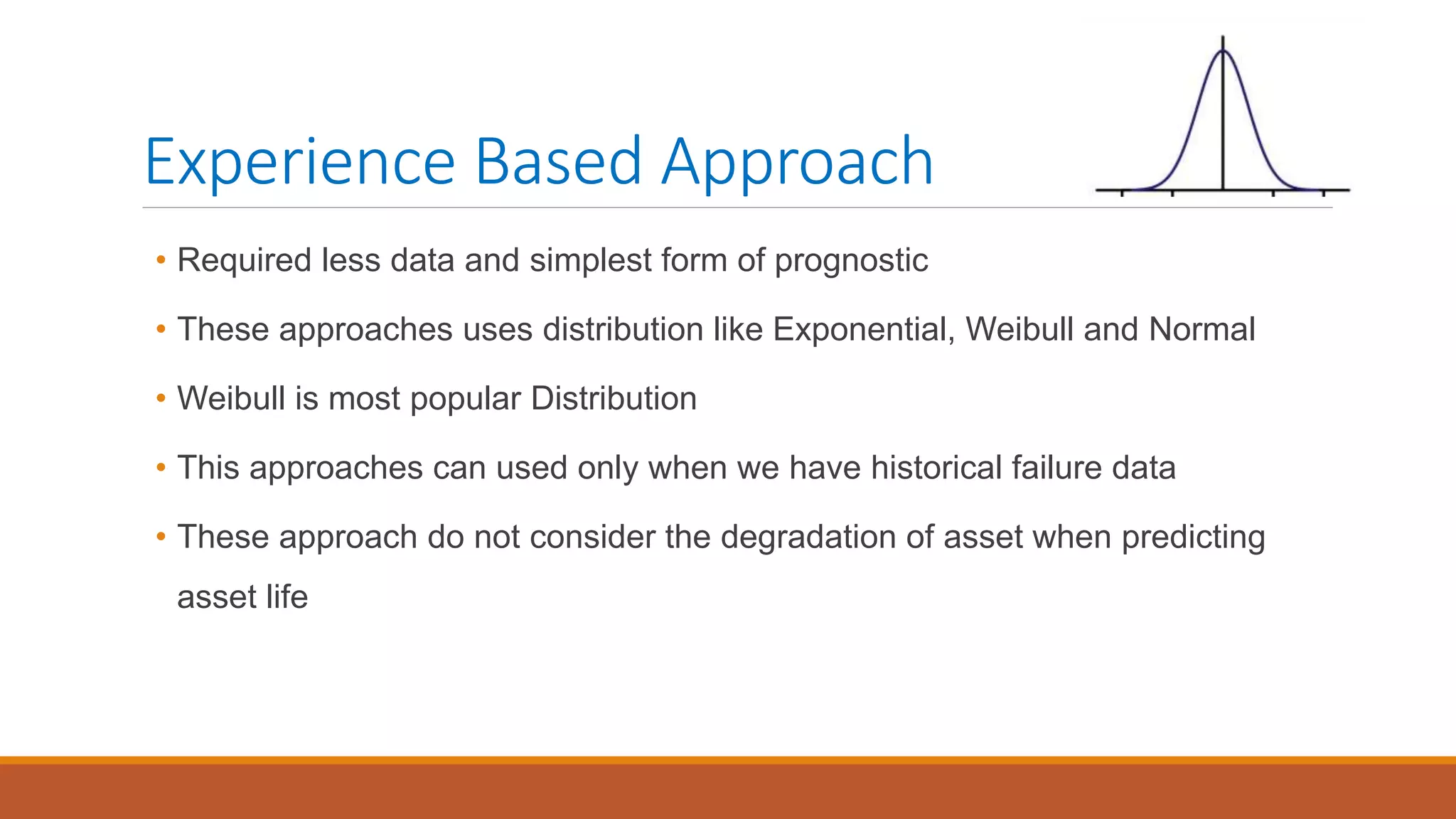 Experience Based Approach
• Required less data and simplest form of prognostic
• These approaches uses distribution like Exponential, Weibull and Normal
• Weibull is most popular Distribution
• This approaches can used only when we have historical failure data
• These approach do not consider the degradation of asset when predicting
asset life
 