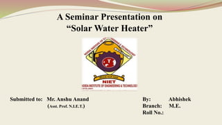 A Seminar Presentation on
“Solar Water Heater”
By: Abhishek
Branch: M.E.
Roll No.:
Submitted to: Mr. Anshu Anand
(Asst. Prof. N.I.E.T.)
 