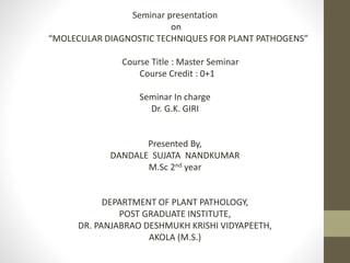 Seminar presentation
on
“MOLECULAR DIAGNOSTIC TECHNIQUES FOR PLANT PATHOGENS”
Course Title : Master Seminar
Course Credit : 0+1
Seminar In charge
Dr. G.K. GIRI
Presented By,
DANDALE SUJATA NANDKUMAR
M.Sc 2nd year
DEPARTMENT OF PLANT PATHOLOGY,
POST GRADUATE INSTITUTE,
DR. PANJABRAO DESHMUKH KRISHI VIDYAPEETH,
AKOLA (M.S.)
 