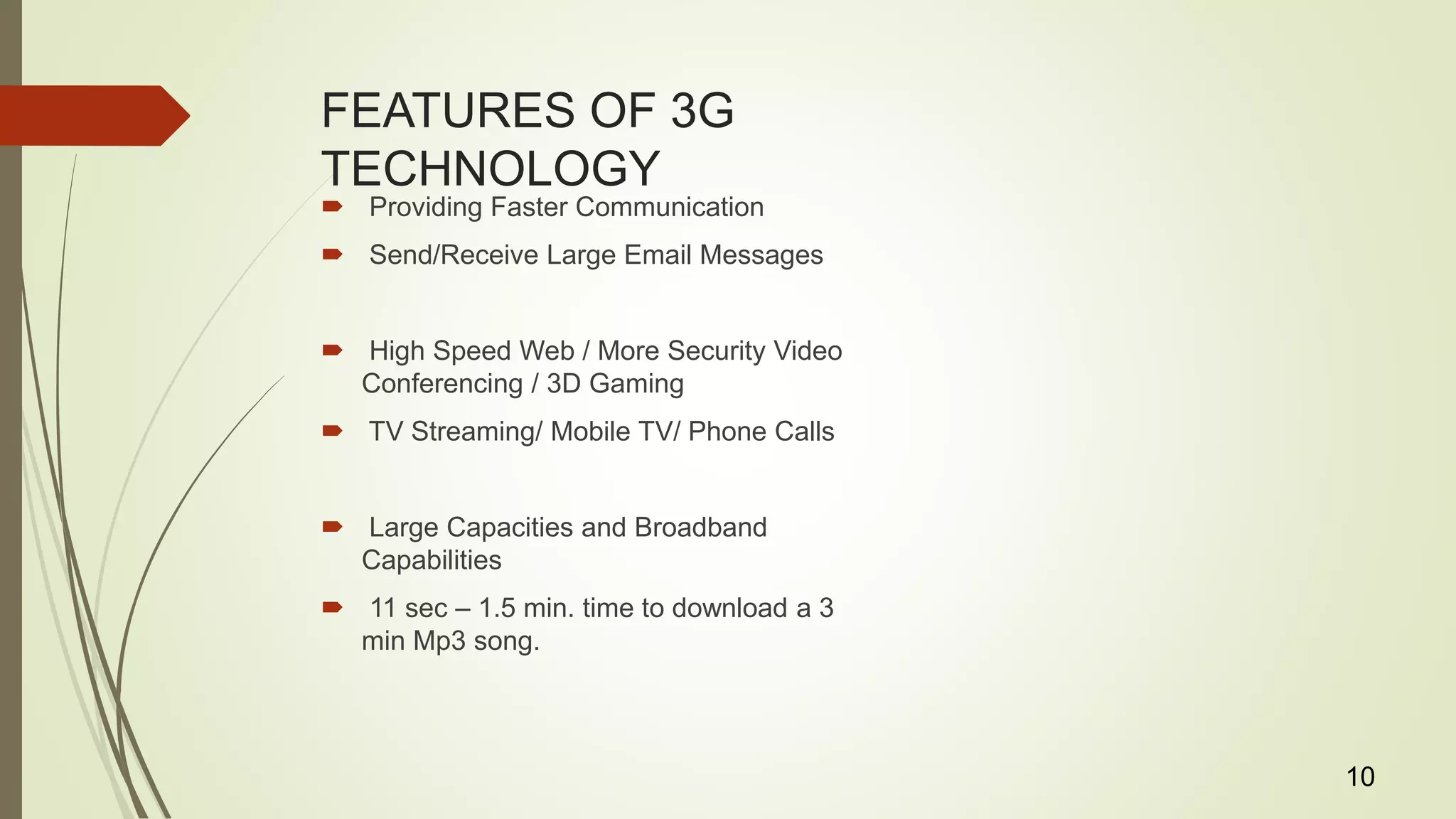 FEATURES OF 3G
TECHNOLOGY
 Providing Faster Communication
 Send/Receive Large Email Messages
 High Speed Web / More Security Video
Conferencing / 3D Gaming
 TV Streaming/ Mobile TV/ Phone Calls
 Large Capacities and Broadband
Capabilities
 11 sec – 1.5 min. time to download a 3
min Mp3 song.
10
 