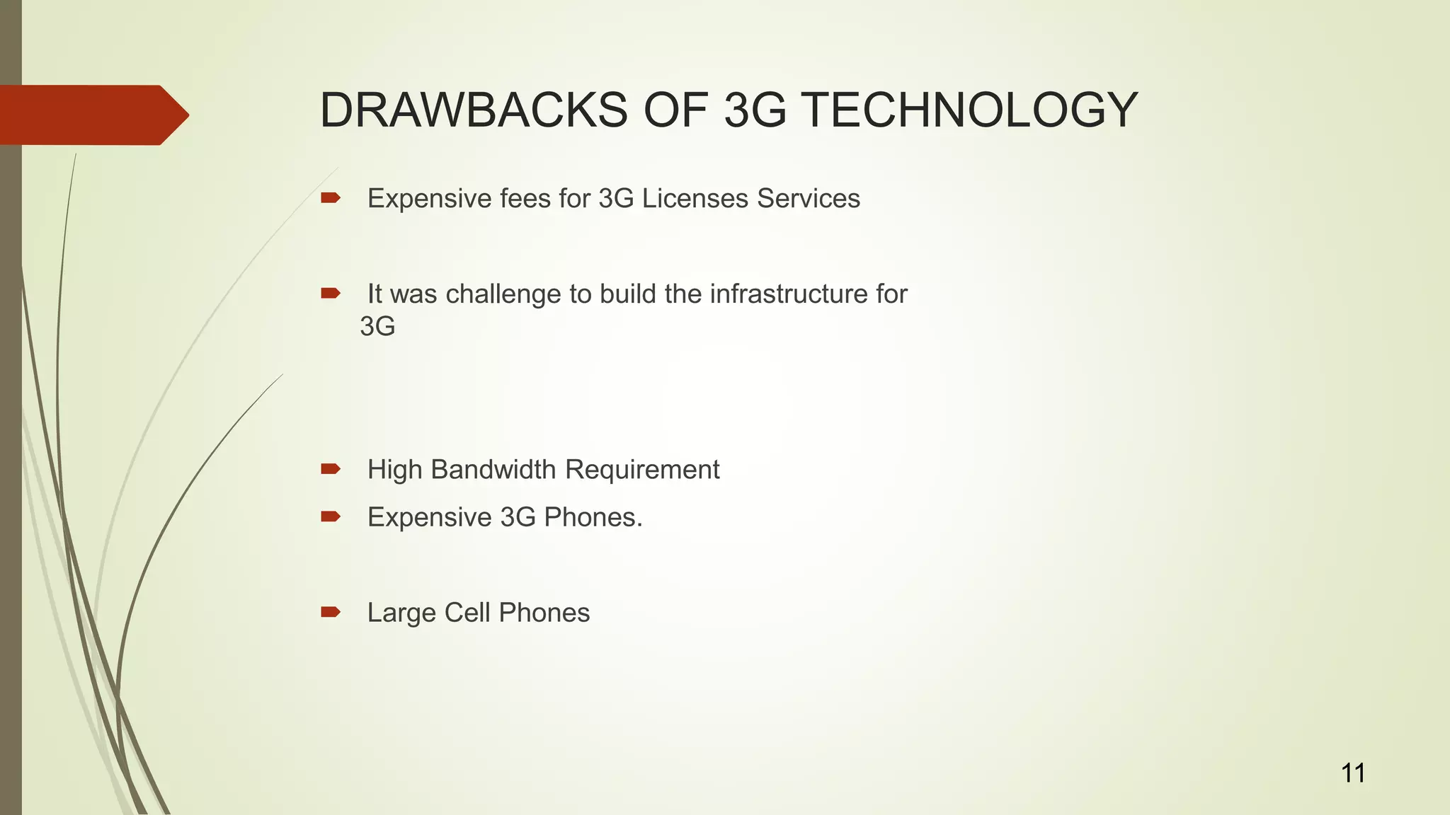 DRAWBACKS OF 3G TECHNOLOGY
 Expensive fees for 3G Licenses Services
 It was challenge to build the infrastructure for
3G
 High Bandwidth Requirement
 Expensive 3G Phones.
 Large Cell Phones
11
 