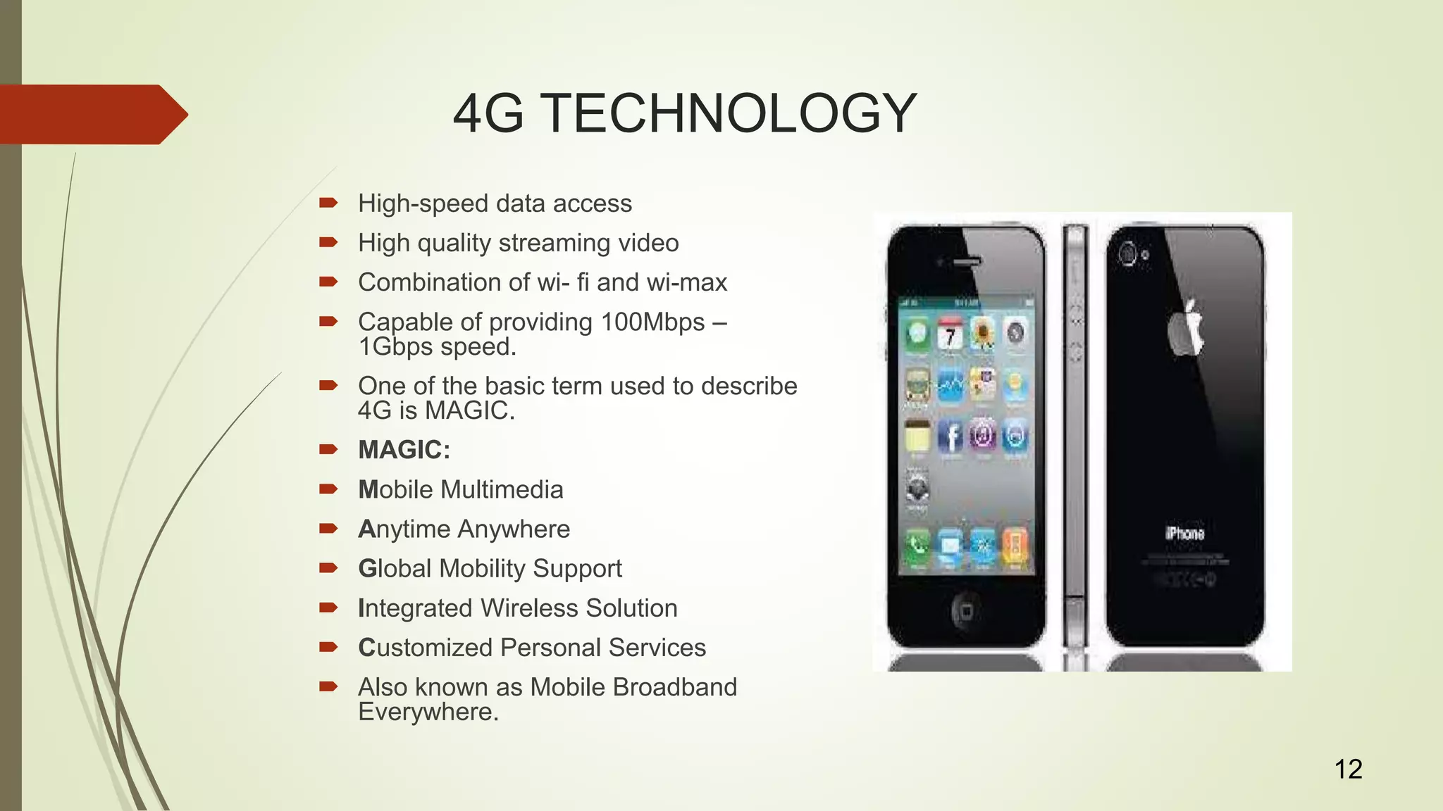 4G TECHNOLOGY
 High-speed data access
 High quality streaming video
 Combination of wi- fi and wi-max
 Capable of providing 100Mbps –
1Gbps speed.
 One of the basic term used to describe
4G is MAGIC.
 MAGIC:
 Mobile Multimedia
 Anytime Anywhere
 Global Mobility Support
 Integrated Wireless Solution
 Customized Personal Services
 Also known as Mobile Broadband
Everywhere.
12
 