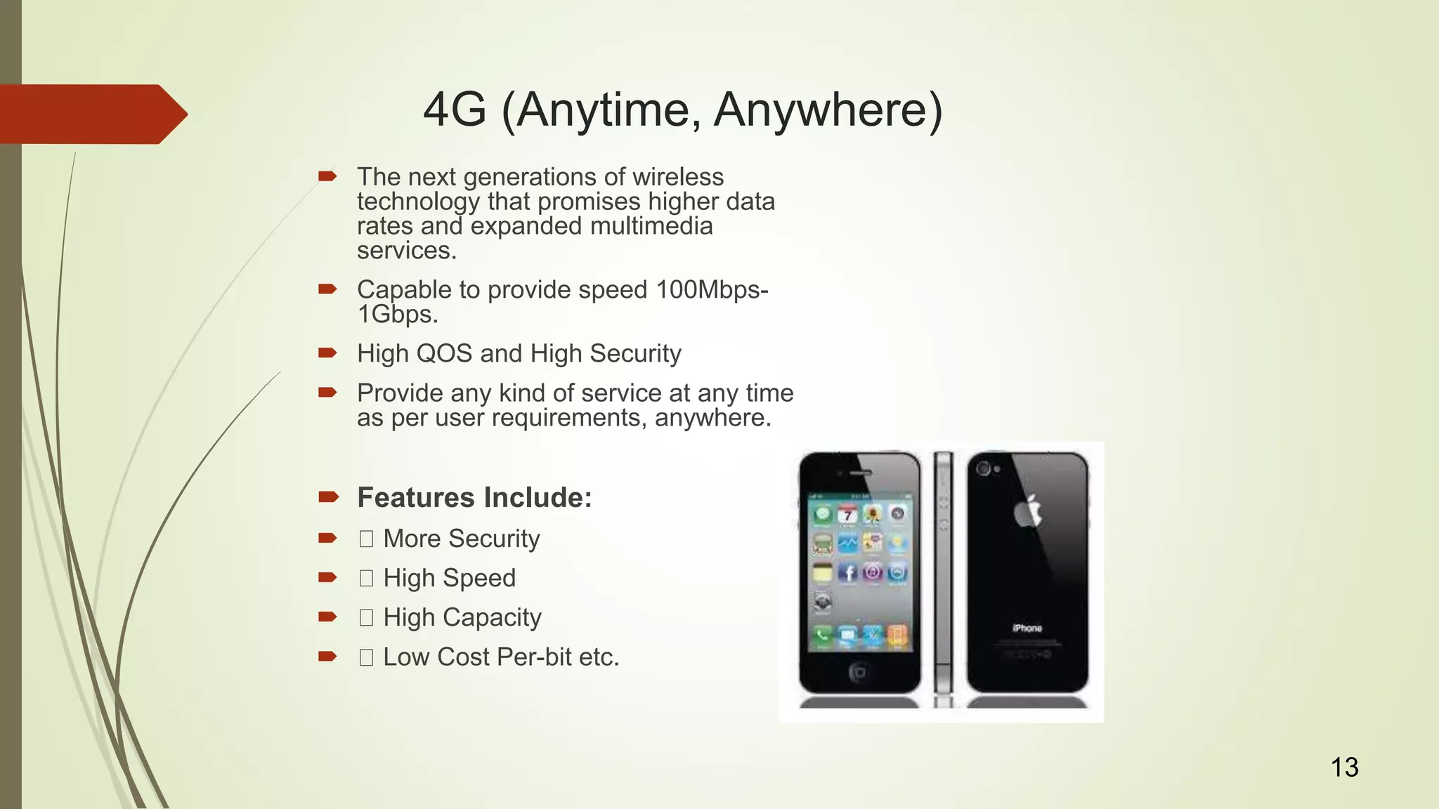 4G (Anytime, Anywhere)
 The next generations of wireless
technology that promises higher data
rates and expanded multimedia
services.
 Capable to provide speed 100Mbps-
1Gbps.
 High QOS and High Security
 Provide any kind of service at any time
as per user requirements, anywhere.
 Features Include:
 More Security
 High Speed
 High Capacity
 Low Cost Per-bit etc.
13
 