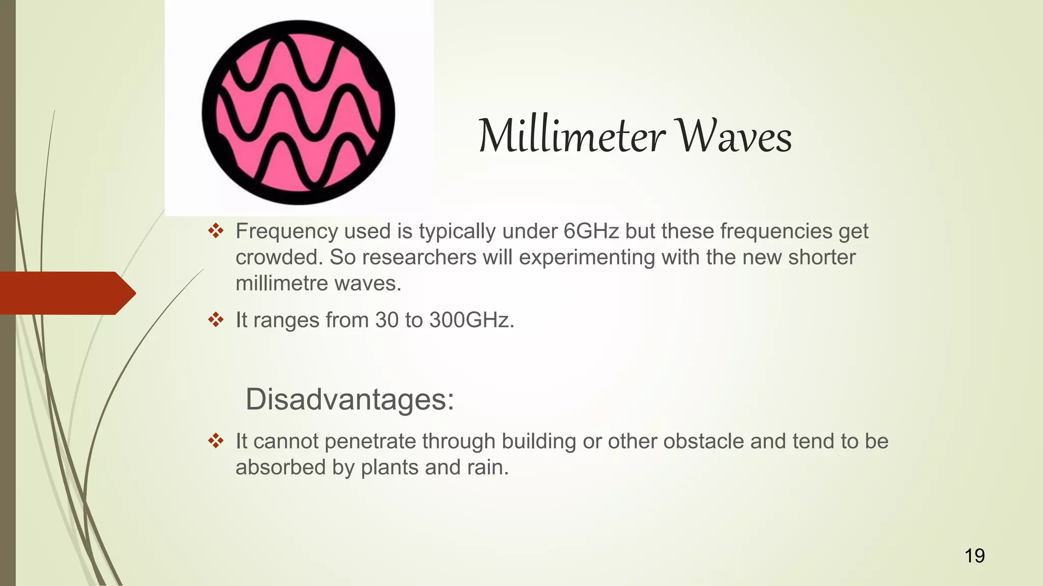 Millimeter Waves
 Frequency used is typically under 6GHz but these frequencies get
crowded. So researchers will experimenting with the new shorter
millimetre waves.
 It ranges from 30 to 300GHz.
Disadvantages:
 It cannot penetrate through building or other obstacle and tend to be
absorbed by plants and rain.
19
 