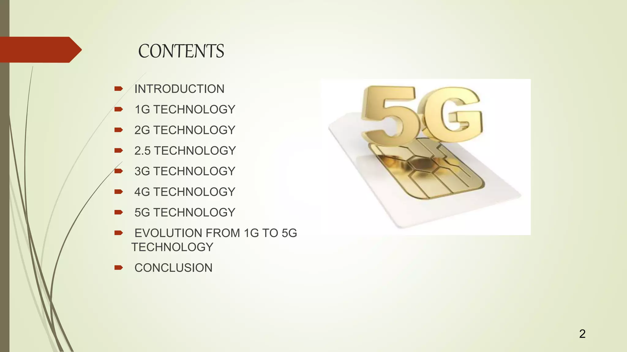 CONTENTS
 INTRODUCTION
 1G TECHNOLOGY
 2G TECHNOLOGY
 2.5 TECHNOLOGY
 3G TECHNOLOGY
 4G TECHNOLOGY
 5G TECHNOLOGY
 EVOLUTION FROM 1G TO 5G
TECHNOLOGY
 CONCLUSION
2
 