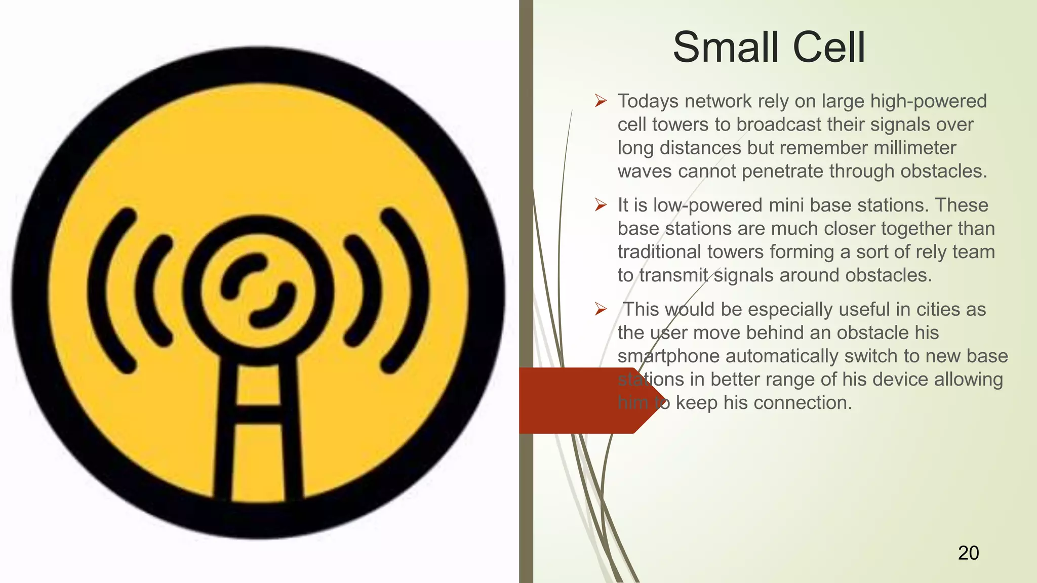 Small Cell
 Todays network rely on large high-powered
cell towers to broadcast their signals over
long distances but remember millimeter
waves cannot penetrate through obstacles.
 It is low-powered mini base stations. These
base stations are much closer together than
traditional towers forming a sort of rely team
to transmit signals around obstacles.
 This would be especially useful in cities as
the user move behind an obstacle his
smartphone automatically switch to new base
stations in better range of his device allowing
him to keep his connection.
20
 