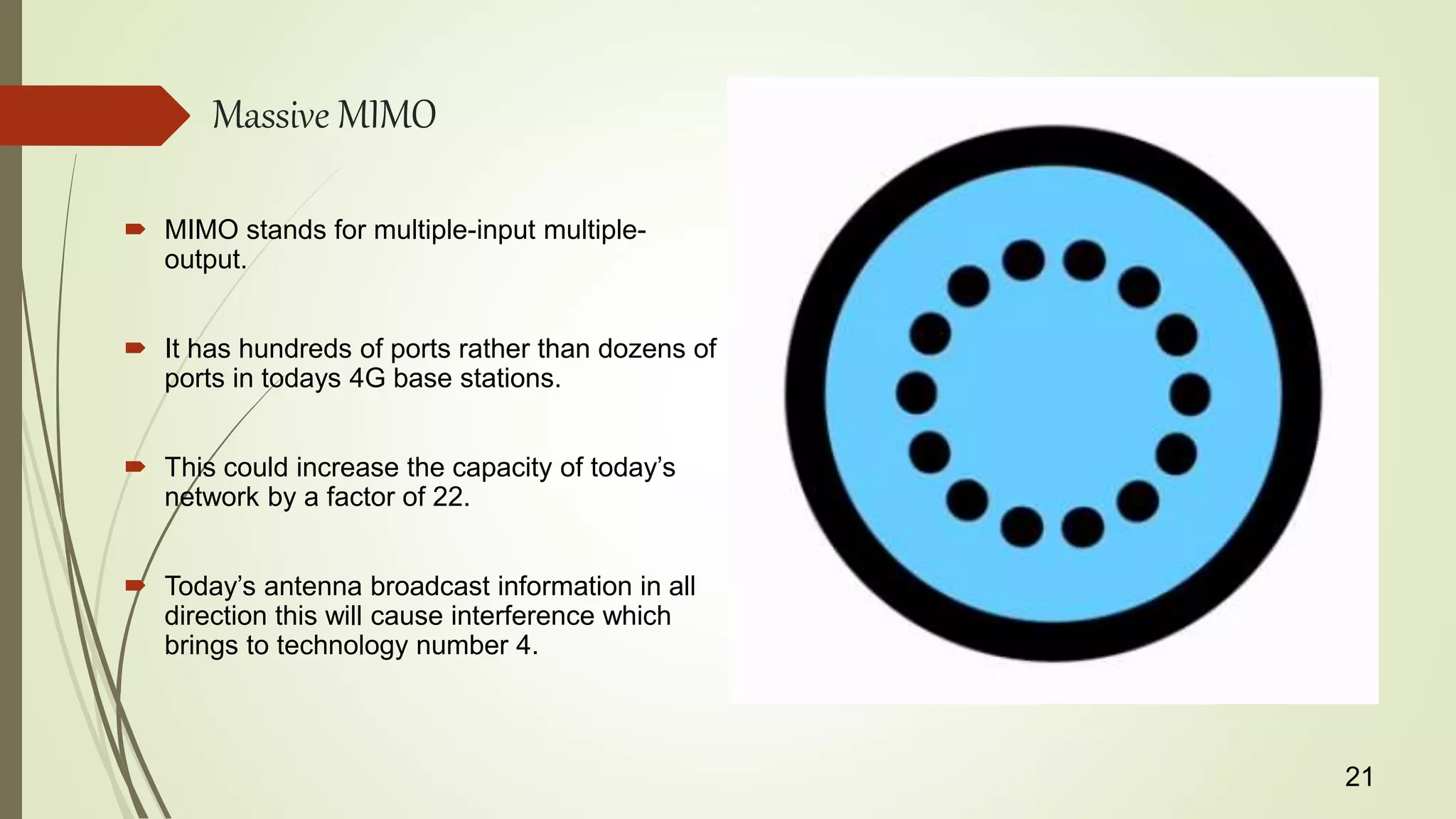 Massive MIMO
 MIMO stands for multiple-input multiple-
output.
 It has hundreds of ports rather than dozens of
ports in todays 4G base stations.
 This could increase the capacity of today’s
network by a factor of 22.
 Today’s antenna broadcast information in all
direction this will cause interference which
brings to technology number 4.
21
 