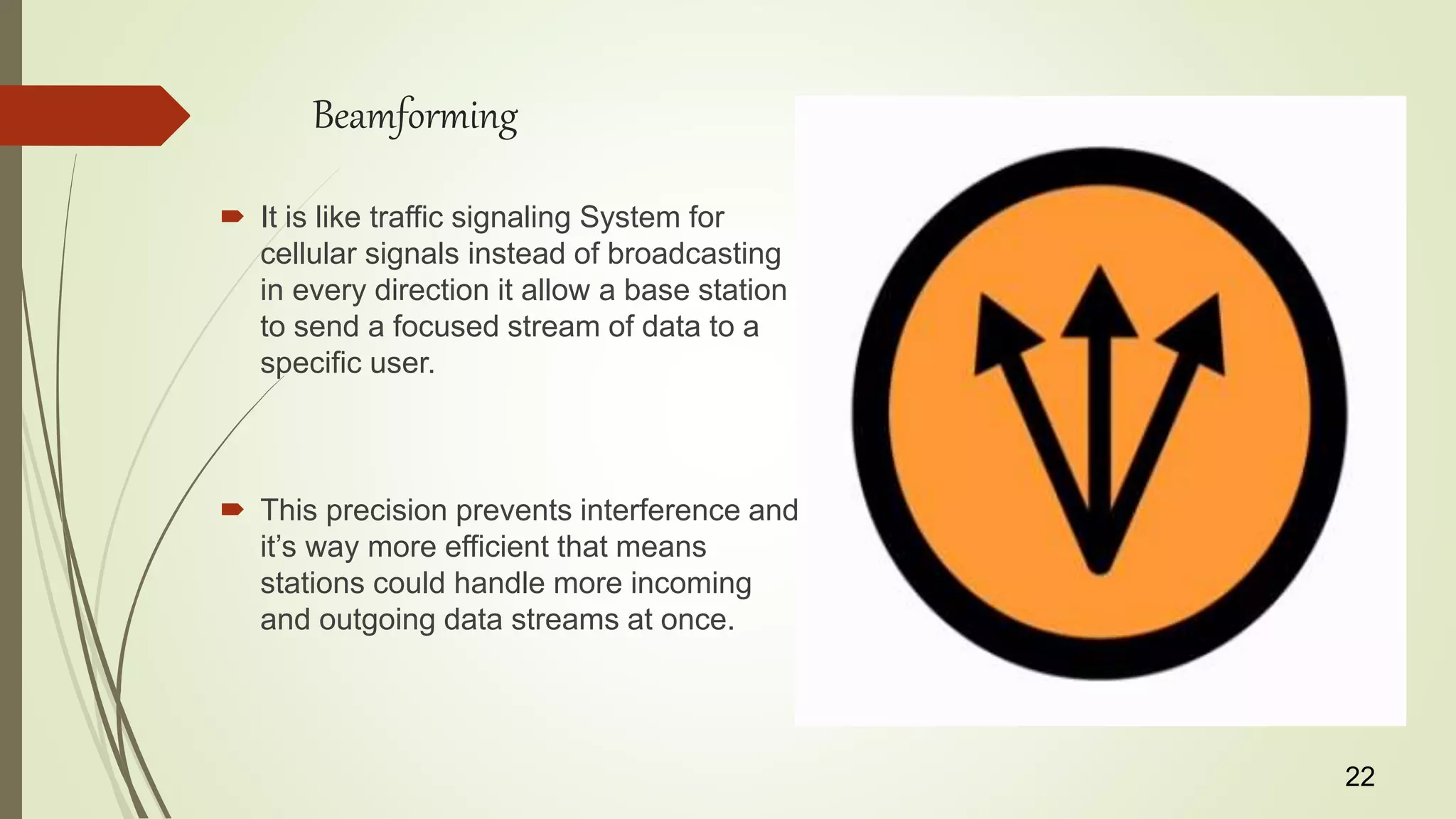 Beamforming
 It is like traffic signaling System for
cellular signals instead of broadcasting
in every direction it allow a base station
to send a focused stream of data to a
specific user.
 This precision prevents interference and
it’s way more efficient that means
stations could handle more incoming
and outgoing data streams at once.
22
 