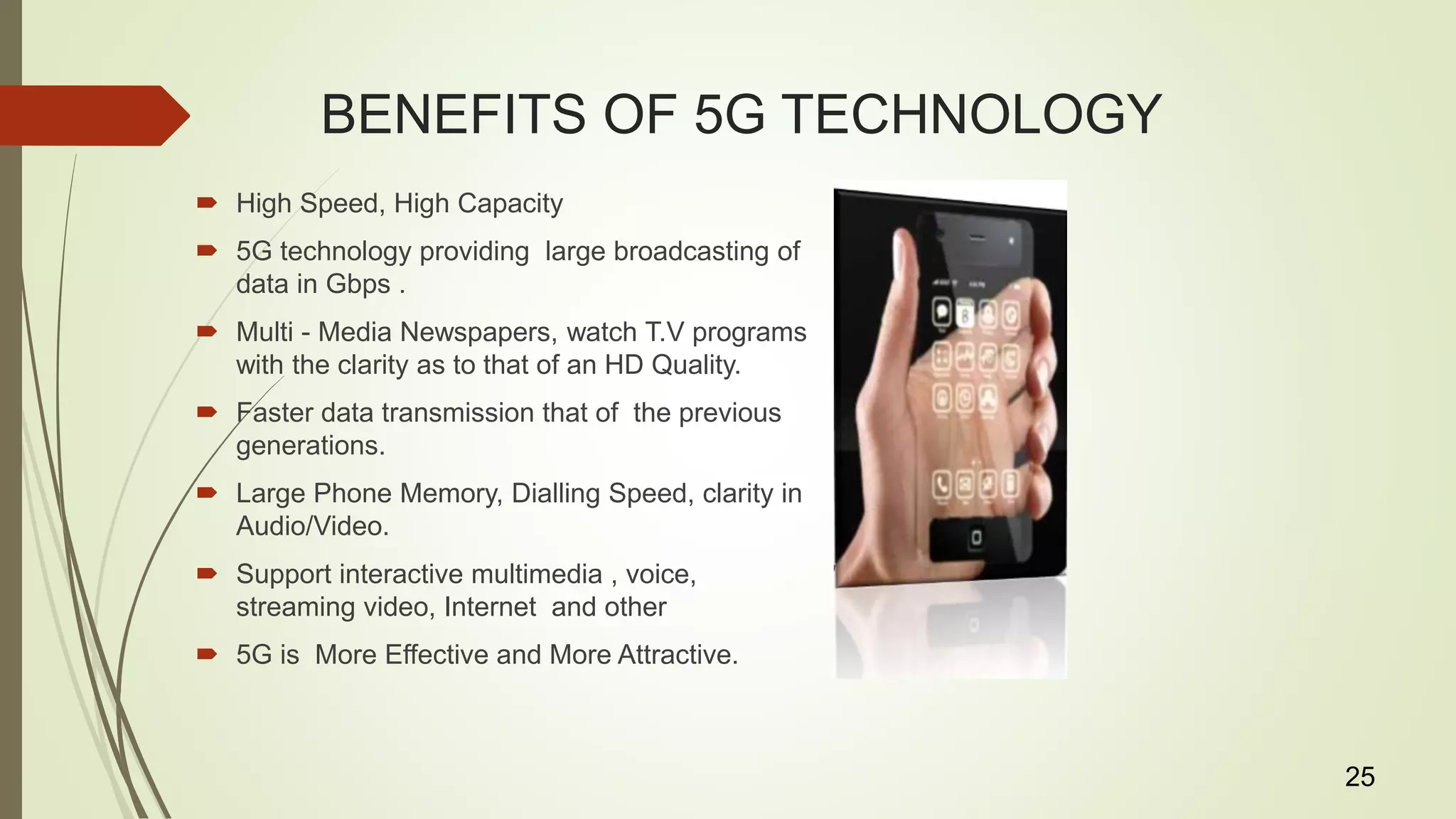 BENEFITS OF 5G TECHNOLOGY
 High Speed, High Capacity
 5G technology providing large broadcasting of
data in Gbps .
 Multi - Media Newspapers, watch T.V programs
with the clarity as to that of an HD Quality.
 Faster data transmission that of the previous
generations.
 Large Phone Memory, Dialling Speed, clarity in
Audio/Video.
 Support interactive multimedia , voice,
streaming video, Internet and other
 5G is More Effective and More Attractive.
25
 