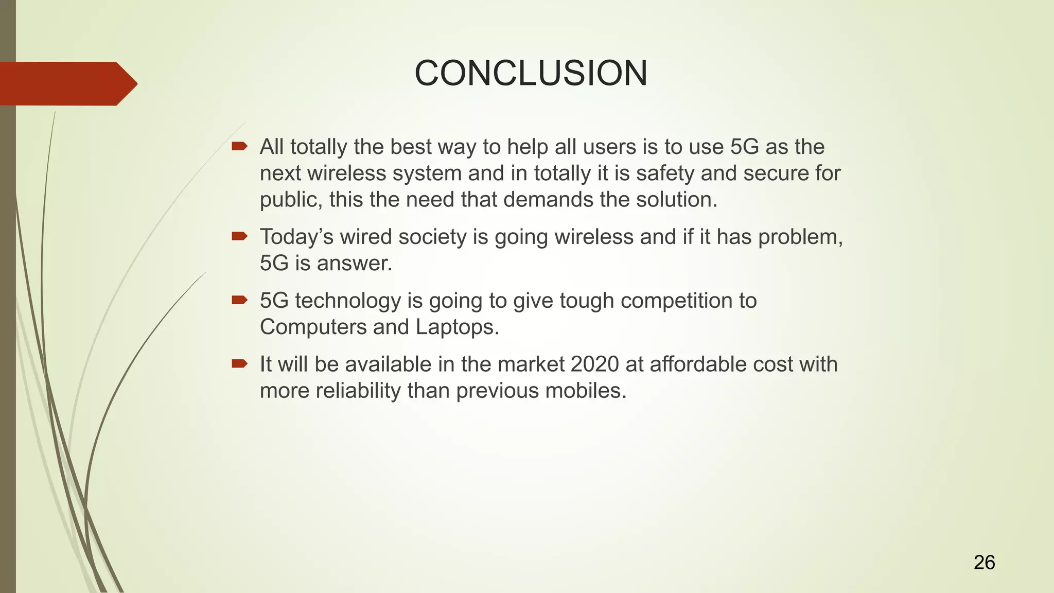 CONCLUSION
 All totally the best way to help all users is to use 5G as the
next wireless system and in totally it is safety and secure for
public, this the need that demands the solution.
 Today’s wired society is going wireless and if it has problem,
5G is answer.
 5G technology is going to give tough competition to
Computers and Laptops.
 It will be available in the market 2020 at affordable cost with
more reliability than previous mobiles.
26
 
