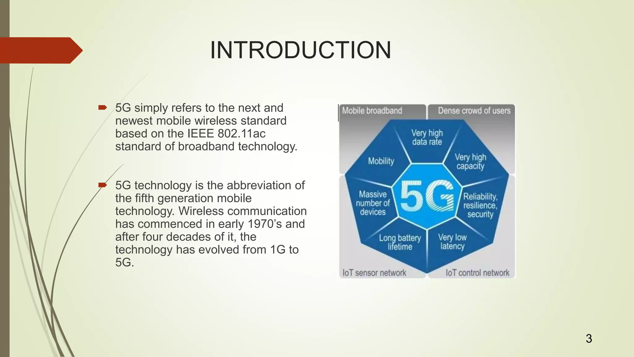 INTRODUCTION
 5G simply refers to the next and
newest mobile wireless standard
based on the IEEE 802.11ac
standard of broadband technology.
 5G technology is the abbreviation of
the fifth generation mobile
technology. Wireless communication
has commenced in early 1970’s and
after four decades of it, the
technology has evolved from 1G to
5G.
3
 