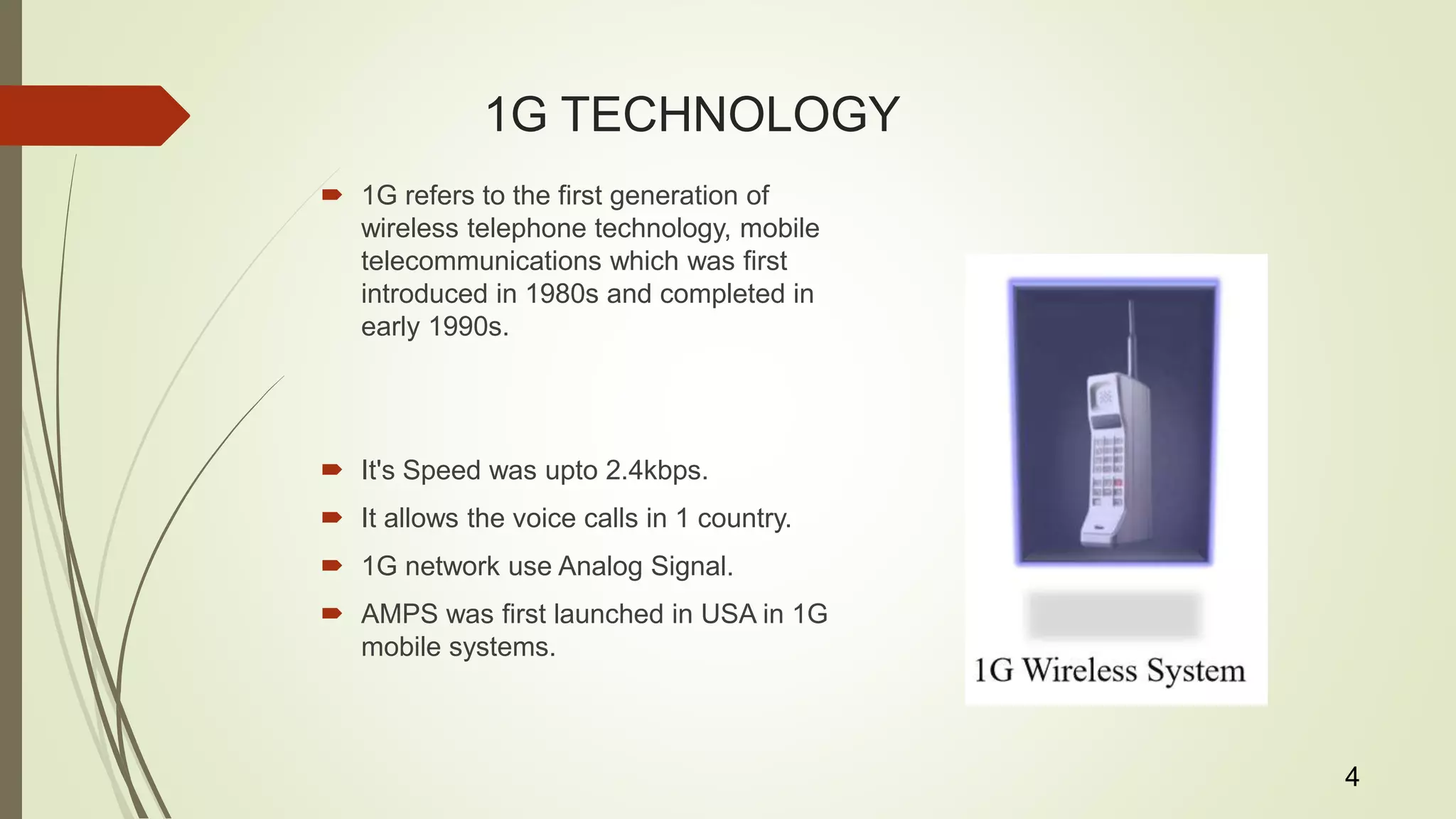 1G TECHNOLOGY
 1G refers to the first generation of
wireless telephone technology, mobile
telecommunications which was first
introduced in 1980s and completed in
early 1990s.
 It's Speed was upto 2.4kbps.
 It allows the voice calls in 1 country.
 1G network use Analog Signal.
 AMPS was first launched in USA in 1G
mobile systems.
4
 