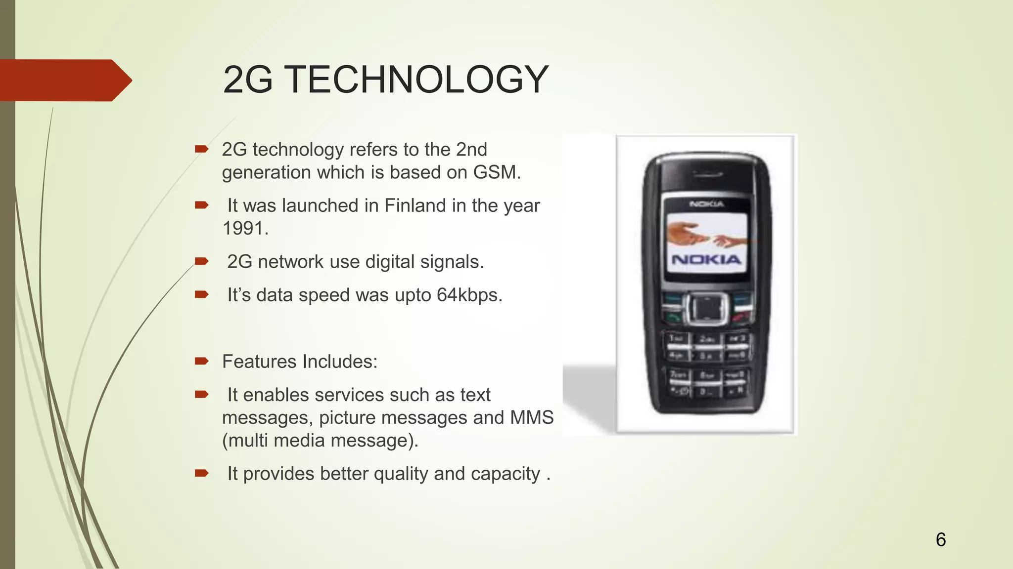 2G TECHNOLOGY
 2G technology refers to the 2nd
generation which is based on GSM.
 It was launched in Finland in the year
1991.
 2G network use digital signals.
 It’s data speed was upto 64kbps.
 Features Includes:
 It enables services such as text
messages, picture messages and MMS
(multi media message).
 It provides better quality and capacity .
6
 