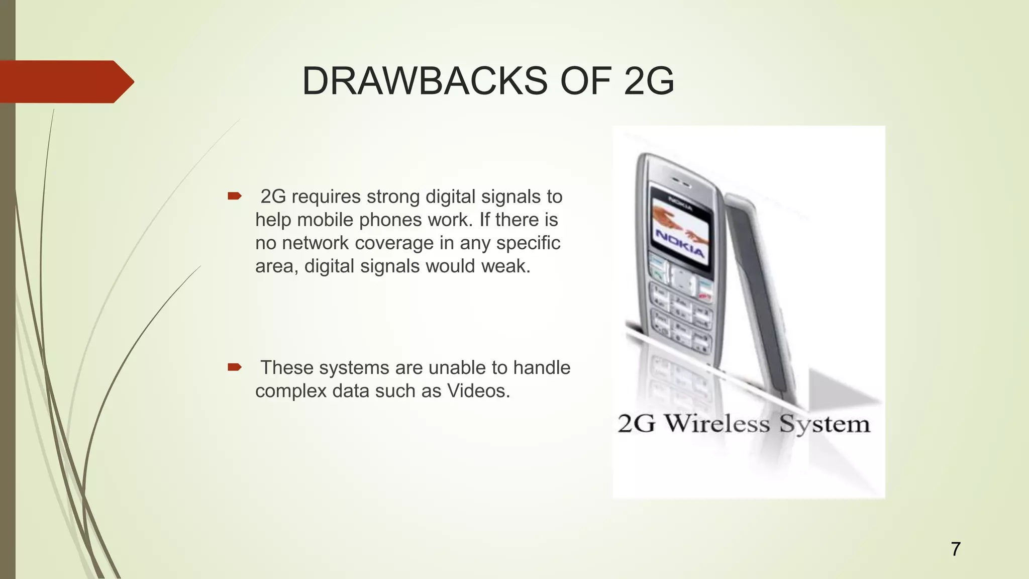 DRAWBACKS OF 2G
 2G requires strong digital signals to
help mobile phones work. If there is
no network coverage in any specific
area, digital signals would weak.
 These systems are unable to handle
complex data such as Videos.
7
 