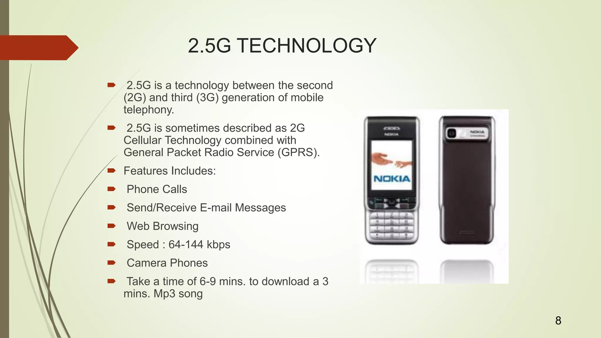 2.5G TECHNOLOGY
 2.5G is a technology between the second
(2G) and third (3G) generation of mobile
telephony.
 2.5G is sometimes described as 2G
Cellular Technology combined with
General Packet Radio Service (GPRS).
 Features Includes:
 Phone Calls
 Send/Receive E-mail Messages
 Web Browsing
 Speed : 64-144 kbps
 Camera Phones
 Take a time of 6-9 mins. to download a 3
mins. Mp3 song
8
 