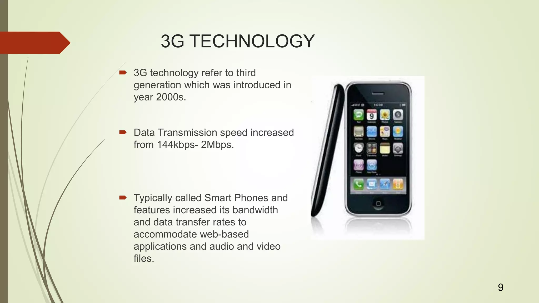 3G TECHNOLOGY
 3G technology refer to third
generation which was introduced in
year 2000s.
 Data Transmission speed increased
from 144kbps- 2Mbps.
 Typically called Smart Phones and
features increased its bandwidth
and data transfer rates to
accommodate web-based
applications and audio and video
files.
9
 
