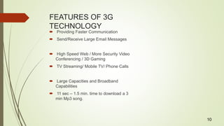 FEATURES OF 3G
TECHNOLOGY
 Providing Faster Communication
 Send/Receive Large Email Messages
 High Speed Web / More Security Video
Conferencing / 3D Gaming
 TV Streaming/ Mobile TV/ Phone Calls
 Large Capacities and Broadband
Capabilities
 11 sec – 1.5 min. time to download a 3
min Mp3 song.
10
 