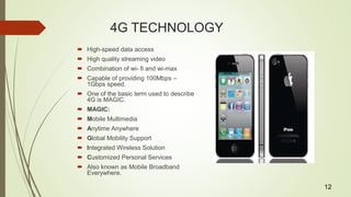 4G TECHNOLOGY
 High-speed data access
 High quality streaming video
 Combination of wi- fi and wi-max
 Capable of providing 100Mbps –
1Gbps speed.
 One of the basic term used to describe
4G is MAGIC.
 MAGIC:
 Mobile Multimedia
 Anytime Anywhere
 Global Mobility Support
 Integrated Wireless Solution
 Customized Personal Services
 Also known as Mobile Broadband
Everywhere.
12
 