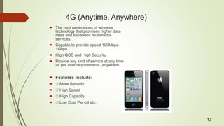 4G (Anytime, Anywhere)
 The next generations of wireless
technology that promises higher data
rates and expanded multimedia
services.
 Capable to provide speed 100Mbps-
1Gbps.
 High QOS and High Security
 Provide any kind of service at any time
as per user requirements, anywhere.
 Features Include:
 More Security
 High Speed
 High Capacity
 Low Cost Per-bit etc.
13
 