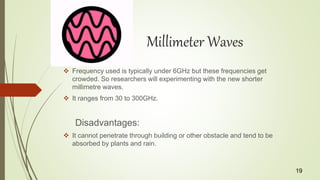 Millimeter Waves
 Frequency used is typically under 6GHz but these frequencies get
crowded. So researchers will experimenting with the new shorter
millimetre waves.
 It ranges from 30 to 300GHz.
Disadvantages:
 It cannot penetrate through building or other obstacle and tend to be
absorbed by plants and rain.
19
 