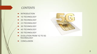 CONTENTS
 INTRODUCTION
 1G TECHNOLOGY
 2G TECHNOLOGY
 2.5 TECHNOLOGY
 3G TECHNOLOGY
 4G TECHNOLOGY
 5G TECHNOLOGY
 EVOLUTION FROM 1G TO 5G
TECHNOLOGY
 CONCLUSION
2
 