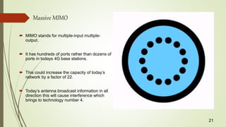 Massive MIMO
 MIMO stands for multiple-input multiple-
output.
 It has hundreds of ports rather than dozens of
ports in todays 4G base stations.
 This could increase the capacity of today’s
network by a factor of 22.
 Today’s antenna broadcast information in all
direction this will cause interference which
brings to technology number 4.
21
 