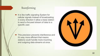 Beamforming
 It is like traffic signaling System for
cellular signals instead of broadcasting
in every direction it allow a base station
to send a focused stream of data to a
specific user.
 This precision prevents interference and
it’s way more efficient that means
stations could handle more incoming
and outgoing data streams at once.
22
 