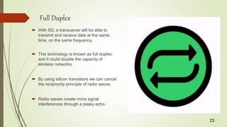 Full Duplex
 With 5G, a transceiver will be able to
transmit and receive data at the same
time, on the same frequency.
 This technology is known as full duplex,
and it could double the capacity of
wireless networks.
 By using silicon transistors we can cancel
the reciprocity principle of radio waves.
 Radio waves create more signal
interferences through a pesky echo.
23
 