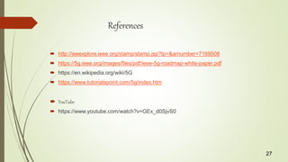 References
 http://ieeexplore.ieee.org/stamp/stamp.jsp?tp=&arnumber=7169508
 https://5g.ieee.org/images/files/pdf/ieee-5g-roadmap-white-paper.pdf
 https://en.wikipedia.org/wiki/5G
 https://www.tutorialspoint.com/5g/index.htm
 YouTube
 https://www.youtube.com/watch?v=GEx_d0SjvS0
27
 