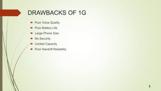 DRAWBACKS OF 1G
 Poor Voice Quality
 Poor Battery Life
 Large Phone Size
 No Security
 Limited Capacity
 Poor Handoff Reliability
5
 