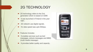 2G TECHNOLOGY
 2G technology refers to the 2nd
generation which is based on GSM.
 It was launched in Finland in the year
1991.
 2G network use digital signals.
 It’s data speed was upto 64kbps.
 Features Includes:
 It enables services such as text
messages, picture messages and MMS
(multi media message).
 It provides better quality and capacity .
6
 