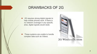 DRAWBACKS OF 2G
 2G requires strong digital signals to
help mobile phones work. If there is
no network coverage in any specific
area, digital signals would weak.
 These systems are unable to handle
complex data such as Videos.
7
 