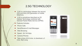 2.5G TECHNOLOGY
 2.5G is a technology between the second
(2G) and third (3G) generation of mobile
telephony.
 2.5G is sometimes described as 2G
Cellular Technology combined with
General Packet Radio Service (GPRS).
 Features Includes:
 Phone Calls
 Send/Receive E-mail Messages
 Web Browsing
 Speed : 64-144 kbps
 Camera Phones
 Take a time of 6-9 mins. to download a 3
mins. Mp3 song
8
 