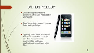 3G TECHNOLOGY
 3G technology refer to third
generation which was introduced in
year 2000s.
 Data Transmission speed increased
from 144kbps- 2Mbps.
 Typically called Smart Phones and
features increased its bandwidth
and data transfer rates to
accommodate web-based
applications and audio and video
files.
9
 