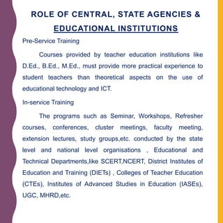 ROLE OF CENTRAL, STATE AGENCIES &
EDUCATIONAL INSTITUTIONS
Pre-Service Training
Courses provided by teacher education institutions like
D.Ed., B.Ed., M.Ed., must provide more practical experience to
student teachers than theoretical aspects on the use of
educational technology and ICT.
In-service Training
The programs such as Seminar, Workshops, Refresher
courses, conferences, cluster meetings, faculty meeting,
extension lectures, study groups,etc. conducted by the state
level and national level organisations , Educational and
Technical Departments,like SCERT,NCERT, District Institutes of
Education and Training (DIETs) , Colleges of Teacher Education
(CTEs), Institutes of Advanced Studies in Education (IASEs),
UGC, MHRD,etc.
 